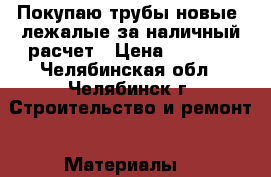 Покупаю трубы новые, лежалые за наличный расчет › Цена ­ 1 000 - Челябинская обл., Челябинск г. Строительство и ремонт » Материалы   